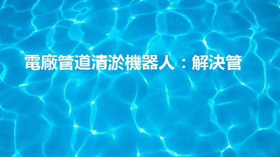 電廠管道清淤機器人：解決管道堵塞難題？